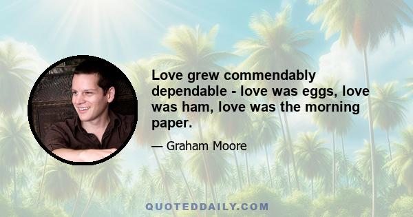 Love grew commendably dependable - love was eggs, love was ham, love was the morning paper.