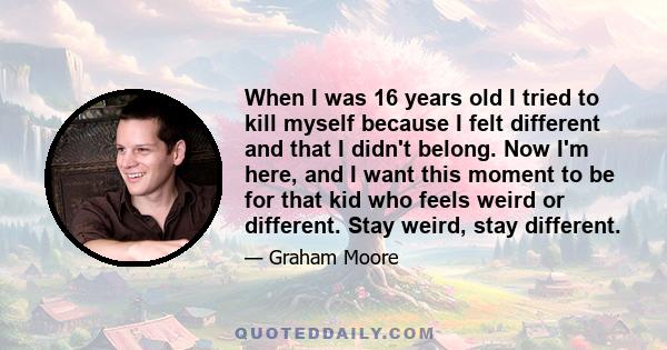 When I was 16 years old I tried to kill myself because I felt different and that I didn't belong. Now I'm here, and I want this moment to be for that kid who feels weird or different. Stay weird, stay different.