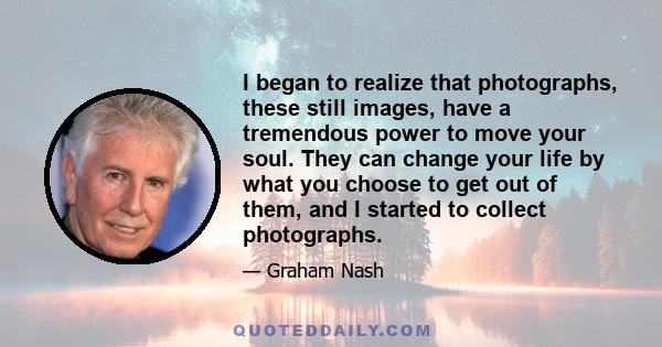 I began to realize that photographs, these still images, have a tremendous power to move your soul. They can change your life by what you choose to get out of them, and I started to collect photographs.