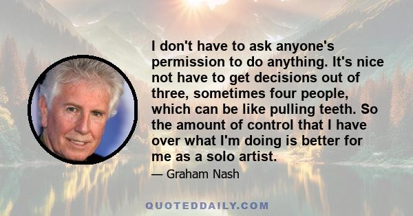 I don't have to ask anyone's permission to do anything. It's nice not have to get decisions out of three, sometimes four people, which can be like pulling teeth. So the amount of control that I have over what I'm doing