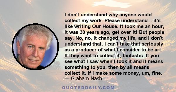 I don't understand why anyone would collect my work. Please understand... it's like writing Our House. It took me an hour, it was 30 years ago, get over it! But people say, No, no, it changed my life, and I don't