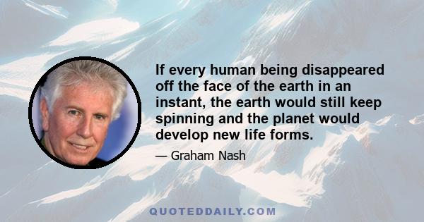 If every human being disappeared off the face of the earth in an instant, the earth would still keep spinning and the planet would develop new life forms.