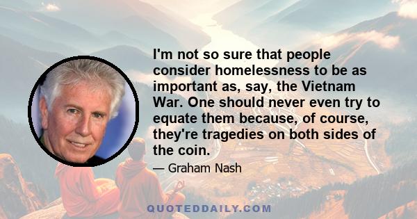 I'm not so sure that people consider homelessness to be as important as, say, the Vietnam War. One should never even try to equate them because, of course, they're tragedies on both sides of the coin.