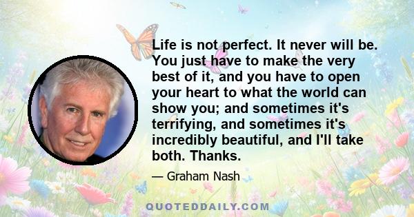 Life is not perfect. It never will be. You just have to make the very best of it, and you have to open your heart to what the world can show you; and sometimes it's terrifying, and sometimes it's incredibly beautiful,