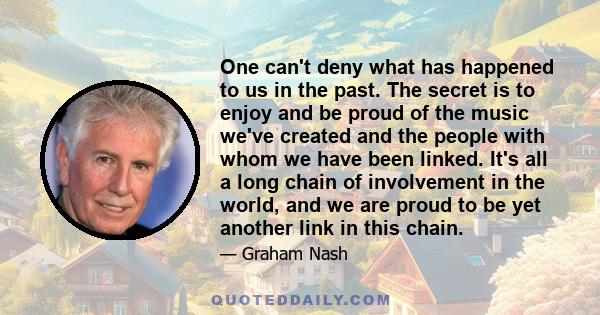 One can't deny what has happened to us in the past. The secret is to enjoy and be proud of the music we've created and the people with whom we have been linked. It's all a long chain of involvement in the world, and we