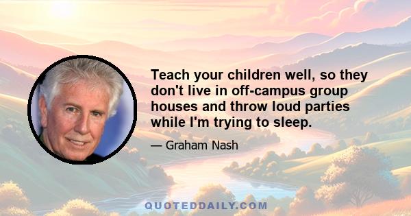 Teach your children well, so they don't live in off-campus group houses and throw loud parties while I'm trying to sleep.