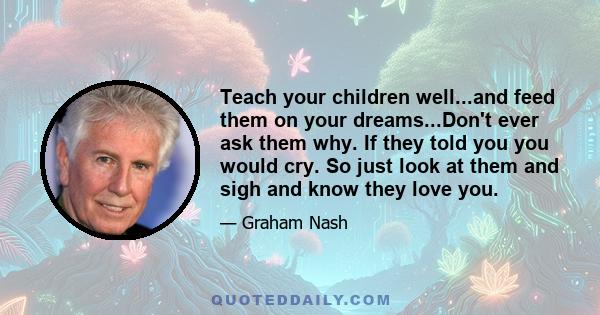 Teach your children well...and feed them on your dreams...Don't ever ask them why. If they told you you would cry. So just look at them and sigh and know they love you.