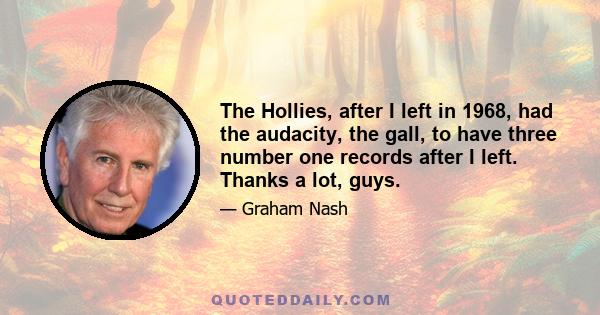 The Hollies, after I left in 1968, had the audacity, the gall, to have three number one records after I left. Thanks a lot, guys.