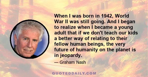 When I was born in 1942, World War II was still going. And I began to realize when I became a young adult that if we don't teach our kids a better way of relating to their fellow human beings, the very future of