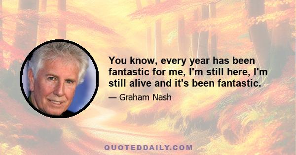 You know, every year has been fantastic for me, I'm still here, I'm still alive and it's been fantastic.