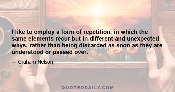 I like to employ a form of repetition, in which the same elements recur but in different and unexpected ways. rather than being discarded as soon as they are understood or passed over.