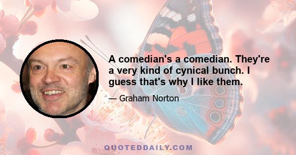 A comedian's a comedian. They're a very kind of cynical bunch. I guess that's why I like them.