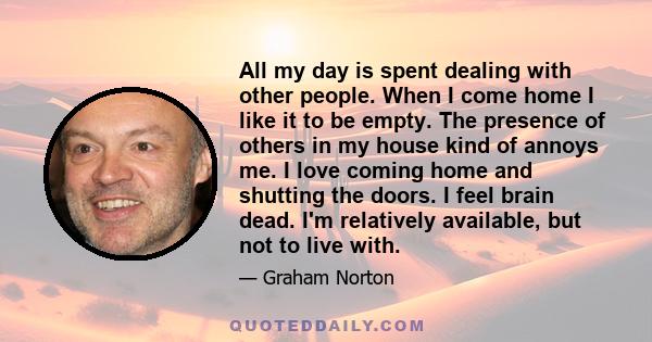 All my day is spent dealing with other people. When I come home I like it to be empty. The presence of others in my house kind of annoys me. I love coming home and shutting the doors. I feel brain dead. I'm relatively