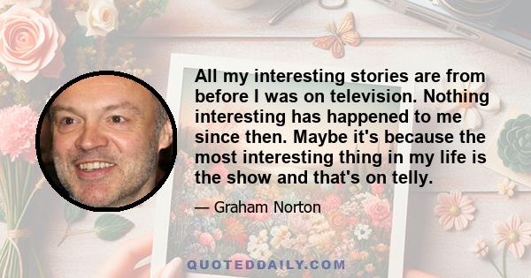 All my interesting stories are from before I was on television. Nothing interesting has happened to me since then. Maybe it's because the most interesting thing in my life is the show and that's on telly.