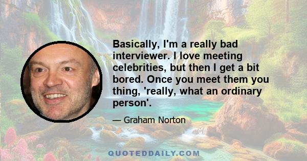 Basically, I'm a really bad interviewer. I love meeting celebrities, but then I get a bit bored. Once you meet them you thing, 'really, what an ordinary person'.