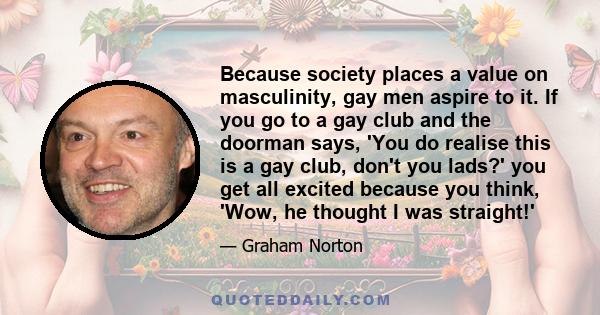 Because society places a value on masculinity, gay men aspire to it. If you go to a gay club and the doorman says, 'You do realise this is a gay club, don't you lads?' you get all excited because you think, 'Wow, he