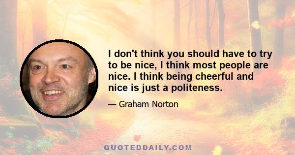 I don't think you should have to try to be nice, I think most people are nice. I think being cheerful and nice is just a politeness.