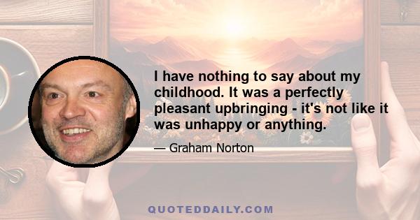 I have nothing to say about my childhood. It was a perfectly pleasant upbringing - it's not like it was unhappy or anything.