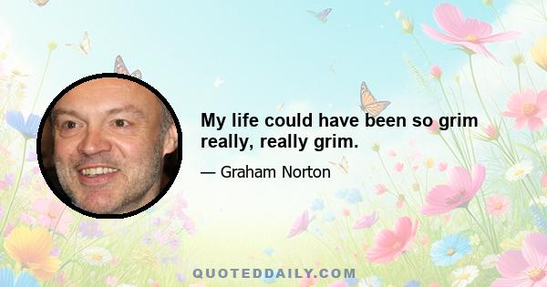 My life could have been so grim really, really grim.