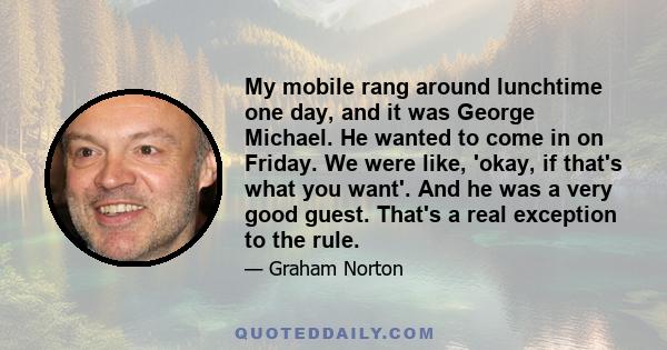 My mobile rang around lunchtime one day, and it was George Michael. He wanted to come in on Friday. We were like, 'okay, if that's what you want'. And he was a very good guest. That's a real exception to the rule.