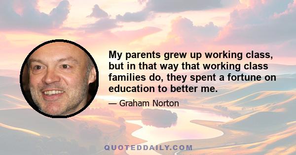 My parents grew up working class, but in that way that working class families do, they spent a fortune on education to better me.