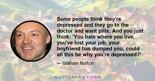 Some people think they're depressed and they go to the doctor and want pills. And you just think: 'You hate where you live, you've lost your job, your boyfriend has dumped you, could all this be why you're depressed?'