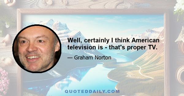 Well, certainly I think American television is - that's proper TV.