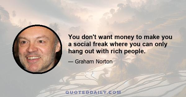 You don't want money to make you a social freak where you can only hang out with rich people.