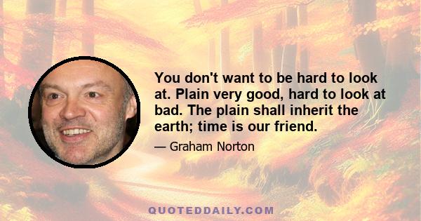 You don't want to be hard to look at. Plain very good, hard to look at bad. The plain shall inherit the earth; time is our friend.