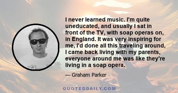 I never learned music. I'm quite uneducated, and usually I sat in front of the TV, with soap operas on, in England. It was very inspiring for me, I'd done all this traveling around, I came back living with my parents,