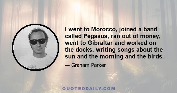 I went to Morocco, joined a band called Pegasus, ran out of money, went to Gibraltar and worked on the docks, writing songs about the sun and the morning and the birds.