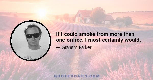 If I could smoke from more than one orifice, I most certainly would.