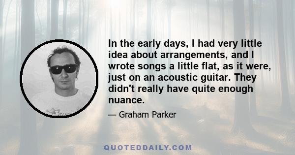 In the early days, I had very little idea about arrangements, and I wrote songs a little flat, as it were, just on an acoustic guitar. They didn't really have quite enough nuance.