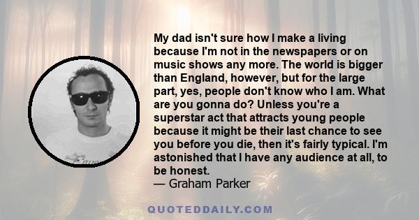 My dad isn't sure how I make a living because I'm not in the newspapers or on music shows any more. The world is bigger than England, however, but for the large part, yes, people don't know who I am. What are you gonna