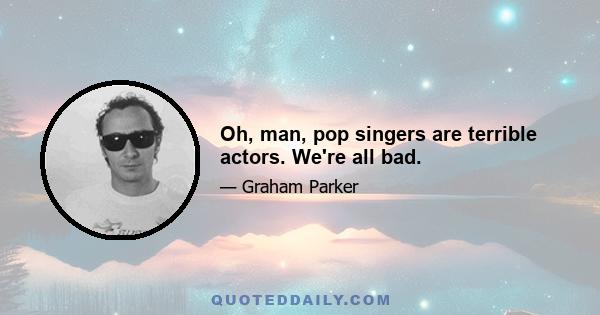 Oh, man, pop singers are terrible actors. We're all bad.