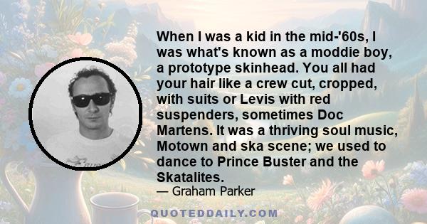 When I was a kid in the mid-'60s, I was what's known as a moddie boy, a prototype skinhead. You all had your hair like a crew cut, cropped, with suits or Levis with red suspenders, sometimes Doc Martens. It was a