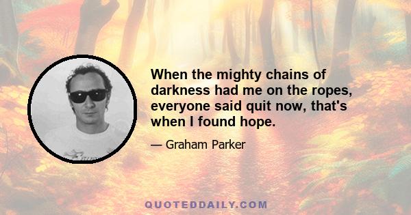 When the mighty chains of darkness had me on the ropes, everyone said quit now, that's when I found hope.