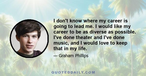 I don't know where my career is going to lead me. I would like my career to be as diverse as possible. I've done theater and I've done music, and I would love to keep that in my life.