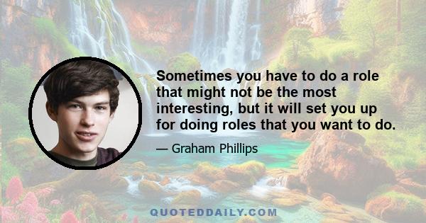 Sometimes you have to do a role that might not be the most interesting, but it will set you up for doing roles that you want to do.