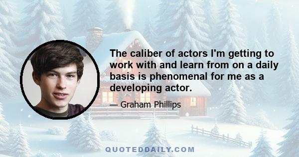 The caliber of actors I'm getting to work with and learn from on a daily basis is phenomenal for me as a developing actor.