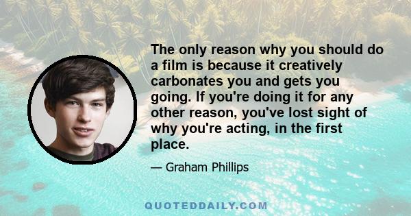 The only reason why you should do a film is because it creatively carbonates you and gets you going. If you're doing it for any other reason, you've lost sight of why you're acting, in the first place.