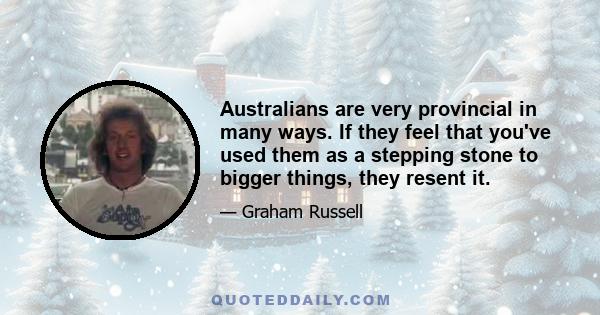 Australians are very provincial in many ways. If they feel that you've used them as a stepping stone to bigger things, they resent it.