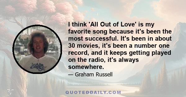 I think 'All Out of Love' is my favorite song because it's been the most successful. It's been in about 30 movies, it's been a number one record, and it keeps getting played on the radio, it's always somewhere.