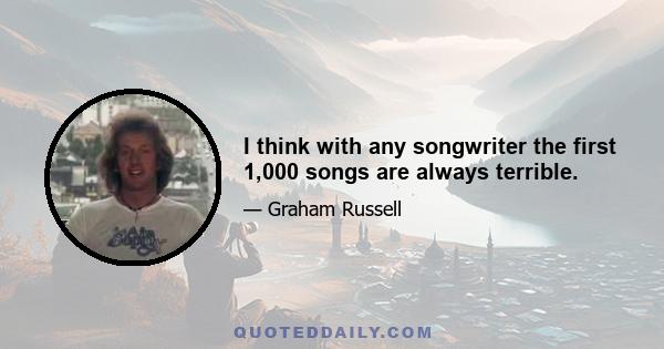 I think with any songwriter the first 1,000 songs are always terrible.