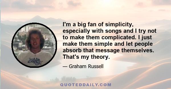 I'm a big fan of simplicity, especially with songs and I try not to make them complicated. I just make them simple and let people absorb that message themselves. That's my theory.