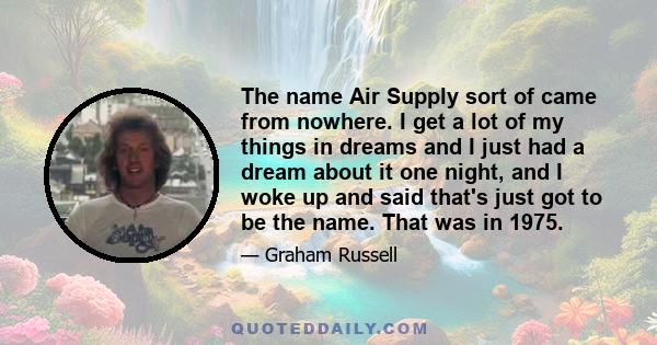 The name Air Supply sort of came from nowhere. I get a lot of my things in dreams and I just had a dream about it one night, and I woke up and said that's just got to be the name. That was in 1975.