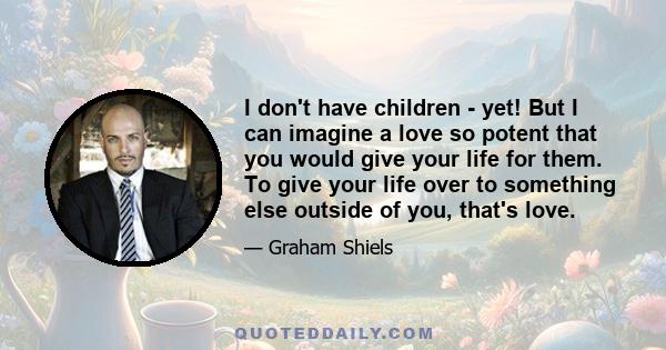 I don't have children - yet! But I can imagine a love so potent that you would give your life for them. To give your life over to something else outside of you, that's love.