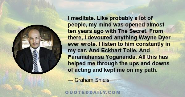 I meditate. Like probably a lot of people, my mind was opened almost ten years ago with The Secret. From there, I devoured anything Wayne Dyer ever wrote. I listen to him constantly in my car. And Eckhart Tolle. And