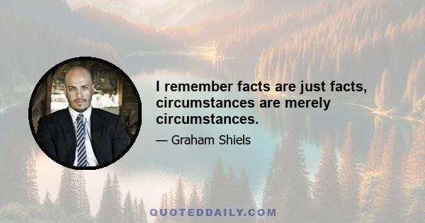 I remember facts are just facts, circumstances are merely circumstances.