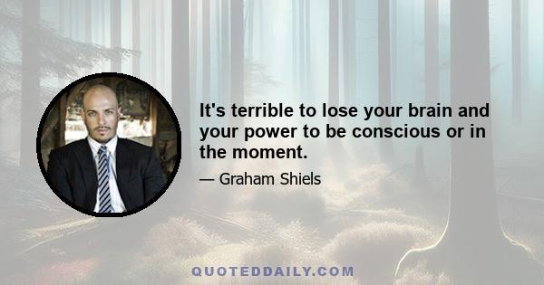 It's terrible to lose your brain and your power to be conscious or in the moment.